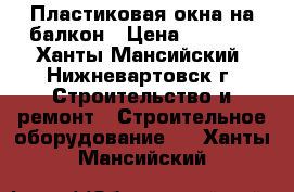 Пластиковая окна на балкон › Цена ­ 7 500 - Ханты-Мансийский, Нижневартовск г. Строительство и ремонт » Строительное оборудование   . Ханты-Мансийский